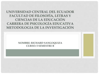 UNIVERSIDAD CENTRAL DEL ECUADOR
FACULTAD DE FILOSOFÍA, LETRAS Y
CIENCIAS DE LA EDUCACIÓN
CARRERA DE PSICOLOGÍA EDUCATIVA
METODOLOGIA DE LA INVESTIGACIÓN
NOMBRE: RICHARD SANGOQUIZA
CURSO: 5 SEMESTRE B
 