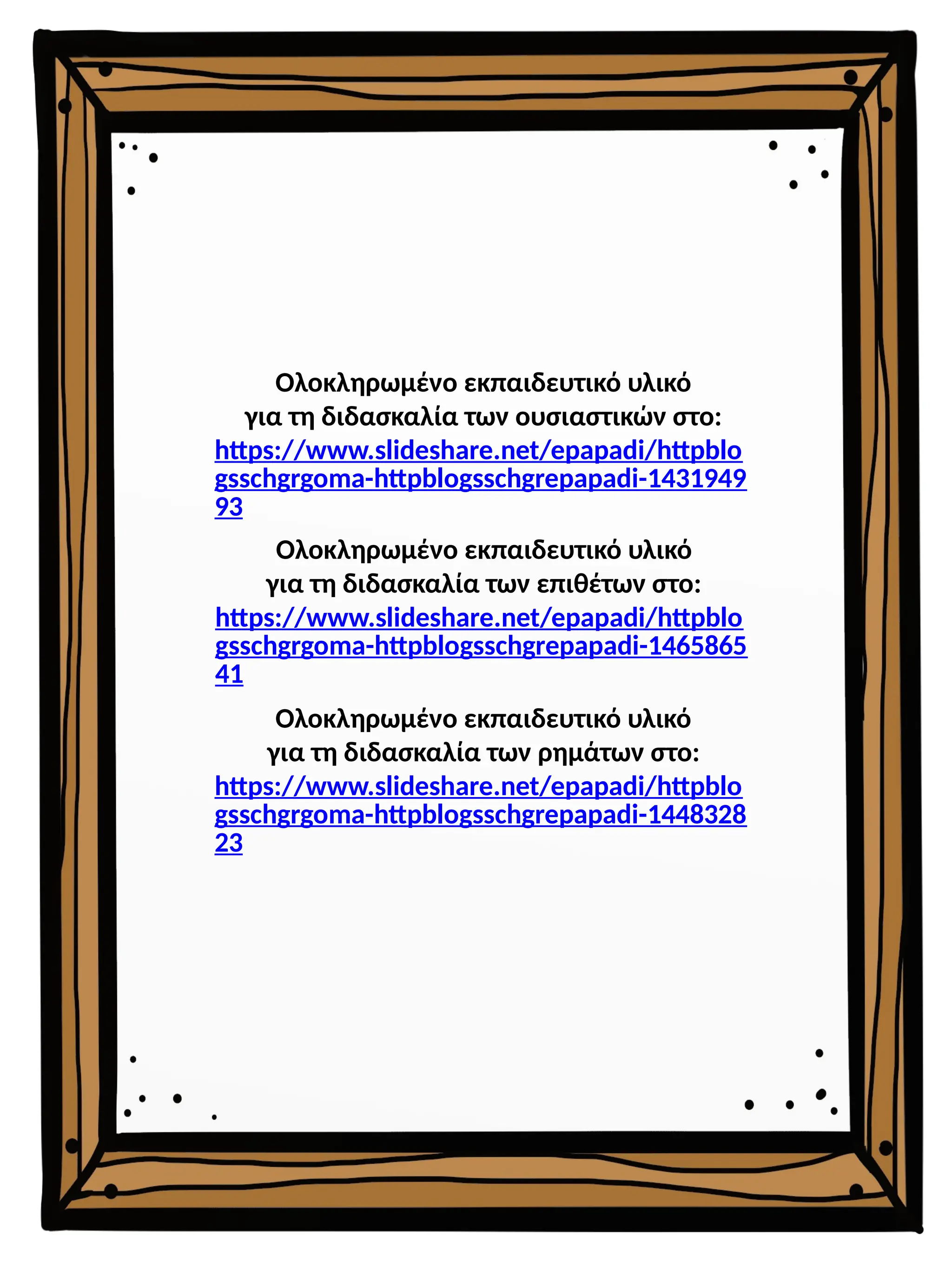 Ολοκληρωμένο εκπαιδευτικό υλικό
για τη διδασκαλία των επιθέτων στο:
https://www.slideshare.net/epapadi/httpblo
gsschgrgoma-httpblogsschgrepapadi-1465865
41
Ολοκληρωμένο εκπαιδευτικό υλικό
για τη διδασκαλία των ρημάτων στο:
https://www.slideshare.net/epapadi/httpblo
gsschgrgoma-httpblogsschgrepapadi-1448328
23
Ολοκληρωμένο εκπαιδευτικό υλικό
για τη διδασκαλία των ουσιαστικών στο:
https://www.slideshare.net/epapadi/httpblo
gsschgrgoma-httpblogsschgrepapadi-1431949
93
 