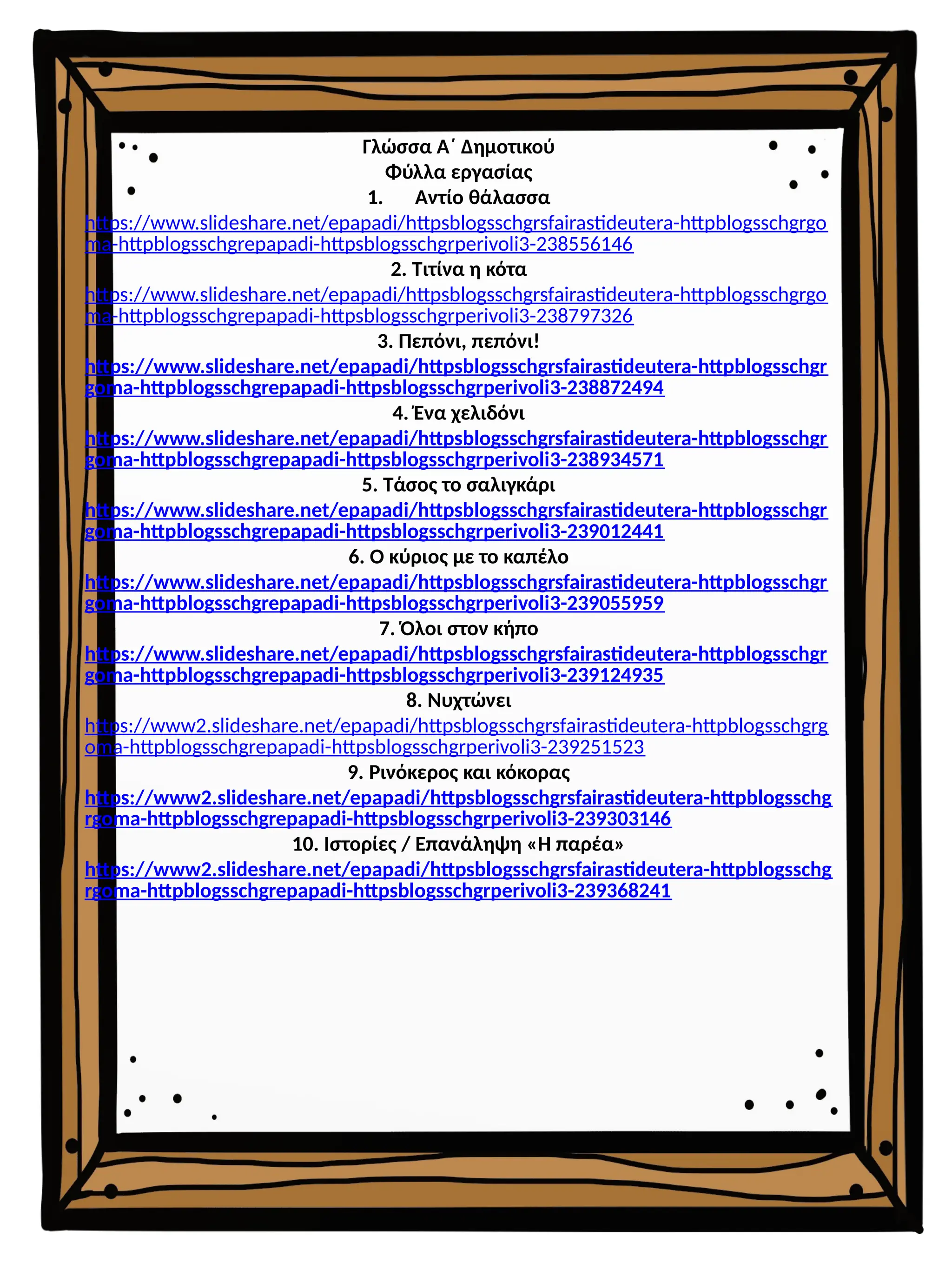 Γλώσσα Α΄ Δημοτικού
Φύλλα εργασίας
1. Αντίο θάλασσα
https://www.slideshare.net/epapadi/httpsblogsschgrsfairastideutera-httpblogsschgrgo
ma-httpblogsschgrepapadi-httpsblogsschgrperivoli3-238556146
2. Τιτίνα η κότα
https://www.slideshare.net/epapadi/httpsblogsschgrsfairastideutera-httpblogsschgrgo
ma-httpblogsschgrepapadi-httpsblogsschgrperivoli3-238797326
3. Πεπόνι, πεπόνι!
https://www.slideshare.net/epapadi/httpsblogsschgrsfairastideutera-httpblogsschgr
goma-httpblogsschgrepapadi-httpsblogsschgrperivoli3-238872494
4. Ένα χελιδόνι
https://www.slideshare.net/epapadi/httpsblogsschgrsfairastideutera-httpblogsschgr
goma-httpblogsschgrepapadi-httpsblogsschgrperivoli3-238934571
5. Τάσος το σαλιγκάρι
https://www.slideshare.net/epapadi/httpsblogsschgrsfairastideutera-httpblogsschgr
goma-httpblogsschgrepapadi-httpsblogsschgrperivoli3-239012441
6. Ο κύριος με το καπέλο
https://www.slideshare.net/epapadi/httpsblogsschgrsfairastideutera-httpblogsschgr
goma-httpblogsschgrepapadi-httpsblogsschgrperivoli3-239055959
7. Όλοι στον κήπο
https://www.slideshare.net/epapadi/httpsblogsschgrsfairastideutera-httpblogsschgr
goma-httpblogsschgrepapadi-httpsblogsschgrperivoli3-239124935
8. Νυχτώνει
https://www2.slideshare.net/epapadi/httpsblogsschgrsfairastideutera-httpblogsschgrg
oma-httpblogsschgrepapadi-httpsblogsschgrperivoli3-239251523
9. Ρινόκερος και κόκορας
https://www2.slideshare.net/epapadi/httpsblogsschgrsfairastideutera-httpblogsschg
rgoma-httpblogsschgrepapadi-httpsblogsschgrperivoli3-239303146
10. Ιστορίες / Επανάληψη «Η παρέα»
https://www2.slideshare.net/epapadi/httpsblogsschgrsfairastideutera-httpblogsschg
rgoma-httpblogsschgrepapadi-httpsblogsschgrperivoli3-239368241
 
