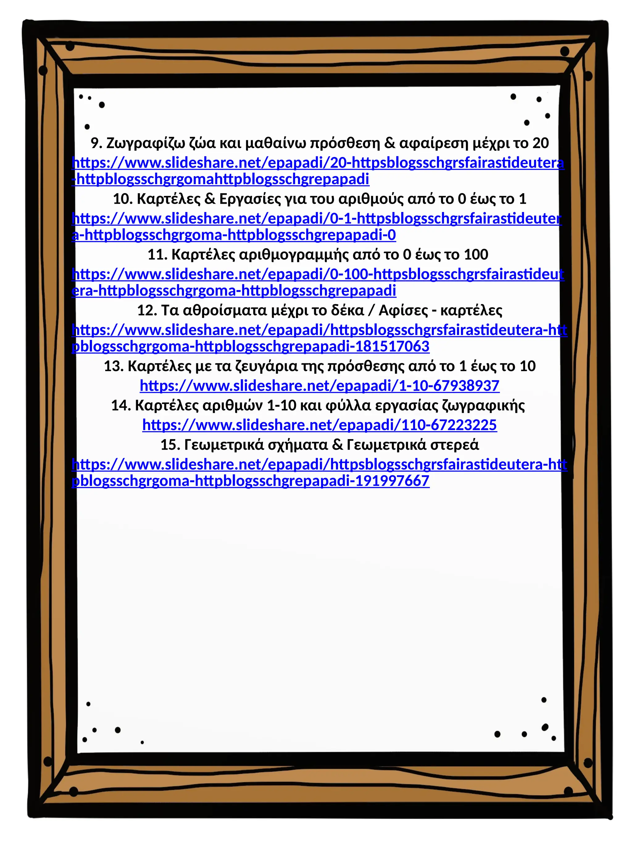 9. Ζωγραφίζω ζώα και μαθαίνω πρόσθεση & αφαίρεση μέχρι το 20
https://www.slideshare.net/epapadi/20-httpsblogsschgrsfairastideutera
-httpblogsschgrgomahttpblogsschgrepapadi
10. Καρτέλες & Εργασίες για του αριθμούς από το 0 έως το 1
https://www.slideshare.net/epapadi/0-1-httpsblogsschgrsfairastideuter
a-httpblogsschgrgoma-httpblogsschgrepapadi-0
11. Καρτέλες αριθμογραμμής από το 0 έως το 100
https://www.slideshare.net/epapadi/0-100-httpsblogsschgrsfairastideut
era-httpblogsschgrgoma-httpblogsschgrepapadi
12. Τα αθροίσματα μέχρι το δέκα / Αφίσες - καρτέλες
https://www.slideshare.net/epapadi/httpsblogsschgrsfairastideutera-htt
pblogsschgrgoma-httpblogsschgrepapadi-181517063
13. Καρτέλες με τα ζευγάρια της πρόσθεσης από το 1 έως το 10
https://www.slideshare.net/epapadi/1-10-67938937
14. Καρτέλες αριθμών 1-10 και φύλλα εργασίας ζωγραφικής
https://www.slideshare.net/epapadi/110-67223225
15. Γεωμετρικά σχήματα & Γεωμετρικά στερεά
https://www.slideshare.net/epapadi/httpsblogsschgrsfairastideutera-htt
pblogsschgrgoma-httpblogsschgrepapadi-191997667
 