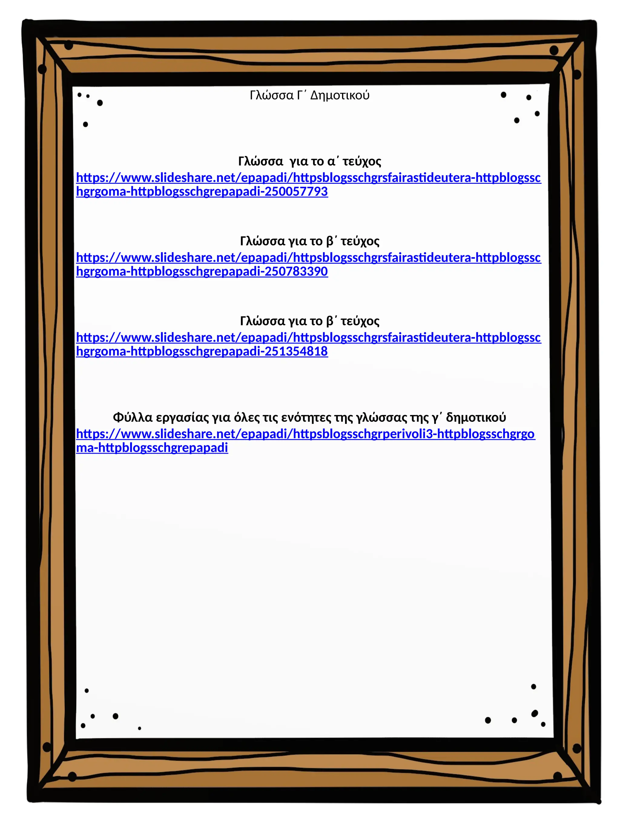 Γλώσσα Γ΄ Δημοτικού
Γλώσσα για το α΄ τεύχος
https://www.slideshare.net/epapadi/httpsblogsschgrsfairastideutera-httpblogssc
hgrgoma-httpblogsschgrepapadi-250057793
Γλώσσα για το β΄ τεύχος
https://www.slideshare.net/epapadi/httpsblogsschgrsfairastideutera-httpblogssc
hgrgoma-httpblogsschgrepapadi-250783390
Γλώσσα για το β΄ τεύχος
https://www.slideshare.net/epapadi/httpsblogsschgrsfairastideutera-httpblogssc
hgrgoma-httpblogsschgrepapadi-251354818
Φύλλα εργασίας για όλες τις ενότητες της γλώσσας της γ΄ δημοτικού
https://www.slideshare.net/epapadi/httpsblogsschgrperivoli3-httpblogsschgrgo
ma-httpblogsschgrepapadi
 