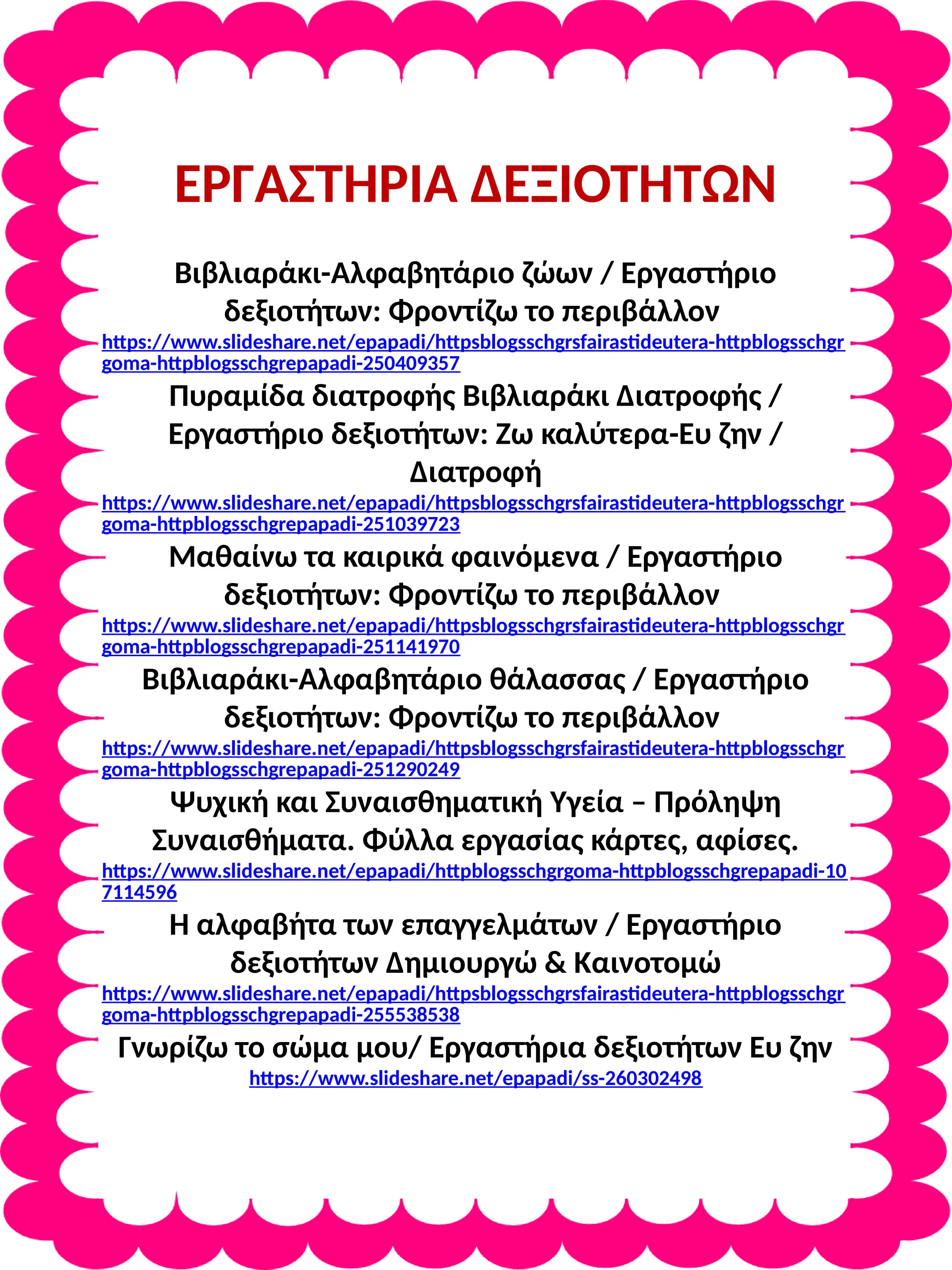 ΕΡΓΑΣΤΗΡΙΑ ΔΕΞΙΟΤΗΤΩΝ
Βιβλιαράκι-Αλφαβητάριο ζώων / Εργαστήριο
δεξιοτήτων: Φροντίζω το περιβάλλον
https://www.slideshare.net/epapadi/httpsblogsschgrsfairastideutera-httpblogsschgr
goma-httpblogsschgrepapadi-250409357
Πυραμίδα διατροφής Βιβλιαράκι Διατροφής /
Εργαστήριο δεξιοτήτων: Ζω καλύτερα-Ευ ζην /
Διατροφή
https://www.slideshare.net/epapadi/httpsblogsschgrsfairastideutera-httpblogsschgr
goma-httpblogsschgrepapadi-251039723
Μαθαίνω τα καιρικά φαινόμενα / Εργαστήριο
δεξιοτήτων: Φροντίζω το περιβάλλον
https://www.slideshare.net/epapadi/httpsblogsschgrsfairastideutera-httpblogsschgr
goma-httpblogsschgrepapadi-251141970
Βιβλιαράκι-Αλφαβητάριο θάλασσας / Εργαστήριο
δεξιοτήτων: Φροντίζω το περιβάλλον
https://www.slideshare.net/epapadi/httpsblogsschgrsfairastideutera-httpblogsschgr
goma-httpblogsschgrepapadi-251290249
Ψυχική και Συναισθηματική Υγεία – Πρόληψη
Συναισθήματα. Φύλλα εργασίας κάρτες, αφίσες.
https://www.slideshare.net/epapadi/httpblogsschgrgoma-httpblogsschgrepapadi-10
7114596
Η αλφαβήτα των επαγγελμάτων / Εργαστήριο
δεξιοτήτων Δημιουργώ & Καινοτομώ
https://www.slideshare.net/epapadi/httpsblogsschgrsfairastideutera-httpblogsschgr
goma-httpblogsschgrepapadi-255538538
Γνωρίζω το σώμα μου/ Εργαστήρια δεξιοτήτων Ευ ζην
https://www.slideshare.net/epapadi/ss-260302498
 