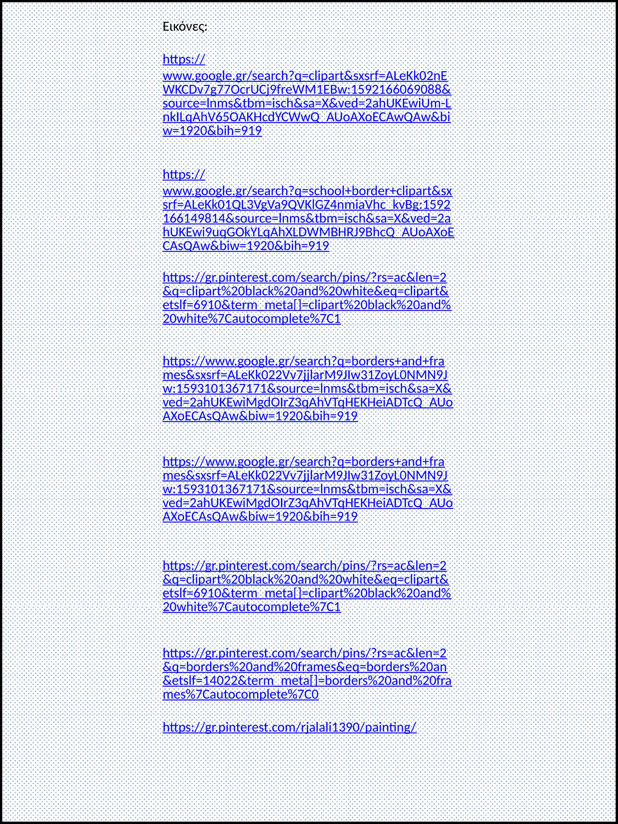 Εικόνες:
https://
www.google.gr/search?q=clipart&sxsrf=ALeKk02nE
WKCDv7g77OcrUCj9freWM1EBw:1592166069088&
source=lnms&tbm=isch&sa=X&ved=2ahUKEwiUm-L
nkILqAhV65OAKHcdYCWwQ_AUoAXoECAwQAw&bi
w=1920&bih=919
https://
www.google.gr/search?q=school+border+clipart&sx
srf=ALeKk01QL3VgVa9QVKlGZ4nmiaVhc_kvBg:1592
166149814&source=lnms&tbm=isch&sa=X&ved=2a
hUKEwi9uqGOkYLqAhXLDWMBHRJ9BhcQ_AUoAXoE
CAsQAw&biw=1920&bih=919
https://gr.pinterest.com/search/pins/?rs=ac&len=2
&q=clipart%20black%20and%20white&eq=clipart&
etslf=6910&term_meta[]=clipart%20black%20and%
20white%7Cautocomplete%7C1
https://www.google.gr/search?q=borders+and+fra
mes&sxsrf=ALeKk022Vv7jjlarM9JIw31ZoyL0NMN9J
w:1593101367171&source=lnms&tbm=isch&sa=X&
ved=2ahUKEwiMgdOIrZ3qAhVTqHEKHeiADTcQ_AUo
AXoECAsQAw&biw=1920&bih=919
https://www.google.gr/search?q=borders+and+fra
mes&sxsrf=ALeKk022Vv7jjlarM9JIw31ZoyL0NMN9J
w:1593101367171&source=lnms&tbm=isch&sa=X&
ved=2ahUKEwiMgdOIrZ3qAhVTqHEKHeiADTcQ_AUo
AXoECAsQAw&biw=1920&bih=919
https://gr.pinterest.com/search/pins/?rs=ac&len=2
&q=clipart%20black%20and%20white&eq=clipart&
etslf=6910&term_meta[]=clipart%20black%20and%
20white%7Cautocomplete%7C1
https://gr.pinterest.com/search/pins/?rs=ac&len=2
&q=borders%20and%20frames&eq=borders%20an
&etslf=14022&term_meta[]=borders%20and%20fra
mes%7Cautocomplete%7C0
https://gr.pinterest.com/rjalali1390/painting/
 