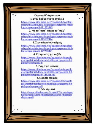 Γλώσσα Β΄ Δημοτικού
1. Στον δρόμο για το σχολείο
https://www.slideshare.net/epapadi/httpsblogs
schgrsfairastideutera-httpblogsschgrgoma-httpb
logsschgrepapadi-171283349
2. Με το "σεις" και με το "σας"
https://www.slideshare.net/epapadi/httpsblogs
schgrsfairastideutera-httpblogsschgrgoma-httpb
logsschgrepapadi-175187444
3. Στον κόσμο των κόμικς
https://www.slideshare.net/epapadi/httpsblogs
schgrsfairastideutera-httpblogsschgrgoma-httpb
logsschgrepapadi-179733471
4. Ετοιμασίες για ταξίδι
https://www.slideshare.net/epapadi/4-httpsblo
gsschgrsfairastideutera-httpblogsschgrgoma-htt
pblogsschgrepapadi
5. Πάμε για ψώνια;
https://www.slideshare.net/epapadi/4-httpsblo
gsschgrsfairastideutera-httpblogsschgrgoma-htt
pblogsschgrepapadi-189255361
6. Είμαστε έτοιμοι;
https://www.slideshare.net/epapadi/3-httpsblo
gsschgrsfairastideutera-httpblogsschgrgoma-htt
pblogsschgrepapadi
7. Πώς λέμε ΟΧΙ;
https://www.slideshare.net/epapadi/7-httpsblogssc
hgrsfairastideutera-httpblogsschgrgoma-httpblogss
chgrepapadi
 