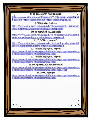 8. Το ταξίδι στη Χωχαρούπα
https://www.slideshare.net/epapadi/6-httpsblogsschgrsfairas
tideutera-httpblogsschgrgoma-httpblogsschgrepapadi
9. "Που λες, είδα...»
https://www.slideshare.net/epapadi/9-httpsblogsschgrsfairastide
utera-httpblogsschgrgoma-httpblogsschgrepapadi
10. ΠΡΟΣΟΧΗ! Τι λέει εκεί;
https://www.slideshare.net/epapadi/10-httpsblogsschgrsfairastid
eutera-httpblogsschgrgoma-httpblogsschgrepapadi
11. Τι βιβλίο είναι αυτό;
https://www.slideshare.net/epapadi/11-httpsblogsschgrsfairastid
eutera-httpblogsschgrgoma-httpblogsschgrepapadi
12. Ποπό! Κόσμος που περνά!
https://www.slideshare.net/epapadi/12-httpsblogsschgrsfairastideuter
a-httpblogsschgrgoma-httpblogsschgrepapadi
13. Ποπό! Κόσμος που περνά!
https://www.slideshare.net/epapadi/13-httpsblogsschgrsfairastideuter
a-httpblogsschgrgoma-httpblogsschgrepapadi
14. Με προσκαλούν και προσκαλώ
https://www.slideshare.net/epapadi/14-httpsblogsschgrsfairastideuter
a-httpblogsschgrgoma-httpblogsschgrepapadi-228178686
15. Αλληλογραφώ
https://www.slideshare.net/epapadi/15-httpsblogsschgrsfairastideuter
a-httpblogsschgrgoma-httpblogsschgrepapadi
 