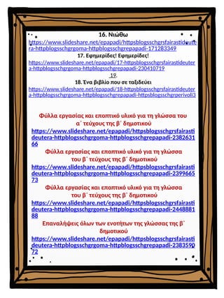 16. Νιώθω
https://www.slideshare.net/epapadi/httpsblogsschgrsfairastideute
ra-httpblogsschgrgoma-httpblogsschgrepapadi-171283349
17. Εφημερίδες! Εφημερίδες!
https://www.slideshare.net/epapadi/17-httpsblogsschgrsfairastideuter
a-httpblogsschgrgoma-httpblogsschgrepapadi-230410719
19.
18. Ένα βιβλίο που σε ταξιδεύει
https://www.slideshare.net/epapadi/18-httpsblogsschgrsfairastideuter
a-httpblogsschgrgoma-httpblogsschgrepapadi-httpsblogsschgrperivoli3
Φύλλα εργασίας και εποπτικό υλικό για τη γλώσσα του
α΄ τεύχους της β΄ δημοτικού
https://www.slideshare.net/epapadi/httpsblogsschgrsfairasti
deutera-httpblogsschgrgoma-httpblogsschgrepapadi-2382631
66
Φύλλα εργασίας και εποπτικό υλικό για τη γλώσσα
του β΄ τεύχους της β΄ δημοτικού
https://www.slideshare.net/epapadi/httpsblogsschgrsfairasti
deutera-httpblogsschgrgoma-httpblogsschgrepapadi-2399665
73
Φύλλα εργασίας και εποπτικό υλικό για τη γλώσσα
του β΄ τεύχους της β΄ δημοτικού
https://www.slideshare.net/epapadi/httpsblogsschgrsfairasti
deutera-httpblogsschgrgoma-httpblogsschgrepapadi-2448881
88
Επαναλήψεις όλων των ενοτήτων της γλώσσας της β΄
δημοτικού
https://www.slideshare.net/epapadi/httpsblogsschgrsfairasti
deutera-httpblogsschgrgoma-httpblogsschgrepapadi-2383590
72
 