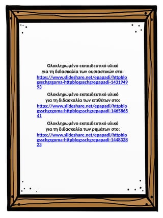Ολοκληρωμένο εκπαιδευτικό υλικό
για τη διδασκαλία των επιθέτων στο:
https://www.slideshare.net/epapadi/httpblo
gsschgrgoma-httpblogsschgrepapadi-1465865
41
Ολοκληρωμένο εκπαιδευτικό υλικό
για τη διδασκαλία των ρημάτων στο:
https://www.slideshare.net/epapadi/httpblo
gsschgrgoma-httpblogsschgrepapadi-1448328
23
Ολοκληρωμένο εκπαιδευτικό υλικό
για τη διδασκαλία των ουσιαστικών στο:
https://www.slideshare.net/epapadi/httpblo
gsschgrgoma-httpblogsschgrepapadi-1431949
93
 