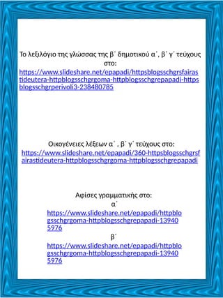 Το λεξιλόγιο της γλώσσας της β΄ δημοτικού α΄, β΄ γ΄ τεύχους
στο:
https://www.slideshare.net/epapadi/httpsblogsschgrsfairas
tideutera-httpblogsschgrgoma-httpblogsschgrepapadi-https
blogsschgrperivoli3-238480785
Οικογένειες λέξεων α΄ , β΄ γ΄ τεύχους στο:
https://www.slideshare.net/epapadi/360-httpsblogsschgrsf
airastideutera-httpblogsschgrgoma-httpblogsschgrepapadi
Αφίσες γραμματικής στο:
α΄
https://www.slideshare.net/epapadi/httpblo
gsschgrgoma-httpblogsschgrepapadi-13940
5976
β΄
https://www.slideshare.net/epapadi/httpblo
gsschgrgoma-httpblogsschgrepapadi-13940
5976
 