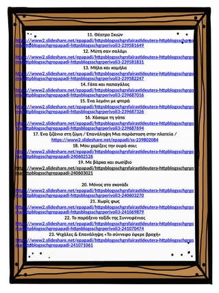 11. Θέατρο Σκιών
https://www2.slideshare.net/epapadi/httpsblogsschgrsfairastideutera-httpblogsschgrgo
ma-httpblogsschgrepapadi-httpsblogsschgrperivoli3-239581649
12. Μύτη σαν σαλάμι
https://www2.slideshare.net/epapadi/httpsblogsschgrsfairastideutera-httpblogsschgrgo
ma-httpblogsschgrepapadi-httpsblogsschgrperivoli3-239581831
13. Μήλα και καμήλα
https://www2.slideshare.net/epapadi/httpsblogsschgrsfairastideutera-httpblogsschgrgo
ma-httpblogsschgrepapadi-httpsblogsschgrperivoli3-239582247
14. Γάτα και παπαγάλος
https://www2.slideshare.net/epapadi/httpsblogsschgrsfairastideutera-httpblogsschgrgo
ma-httpblogsschgrepapadi-httpsblogsschgrperivoli3-239687016
15. Ένα λεμόνι με φτερά
https://www2.slideshare.net/epapadi/httpsblogsschgrsfairastideutera-httpblogsschgrgo
ma-httpblogsschgrepapadi-httpsblogsschgrperivoli3-239687326
16. Χάσαμε τη γάτα
https://www2.slideshare.net/epapadi/httpsblogsschgrsfairastideutera-httpblogsschgrgo
ma-httpblogsschgrepapadi-httpsblogsschgrperivoli3-239687694
17. Ένα ζιζάνιο στη ζύμη / Επανάληψη Μια παράσταση στην πλατεία /
https://www2.slideshare.net/epapadi/ss-239802084
18. Μου χαρίζεις την ουρά σου;
https://www2.slideshare.net/epapadi/httpsblogsschgrsfairastideutera-httpblogsschgrgo
ma-httpblogsschgrepapadi-240602526
19. Με βάρκα και σωσίβιο
https://www2.slideshare.net/epapadi/httpsblogsschgrsfairastideutera-httpblogsschgrgo
ma-httpblogsschgrepapadi-240603021
20. Μόνος στο σκοτάδι
https://www2.slideshare.net/epapadi/httpsblogsschgrsfairastideutera-httpblogsschgrgo
ma-httpblogsschgrepapadi-httpsblogsschgrperivoli3-240603270
21. Χωρίς φως
https://www2.slideshare.net/epapadi/httpsblogsschgrsfairastideutera-httpblogsschgrgo
ma-httpblogsschgrepapadi-httpsblogsschgrperivoli3-241069879
22. Το παράξενο ταξίδι της Συννεφένιας
https://www2.slideshare.net/epapadi/httpsblogsschgrsfairastideutera-httpblogsschgrgo
ma-httpblogsschgrepapadi-httpsblogsschgrperivoli3-241070474
23. Ψιχάλες & Επανάληψη «Το σύννεφο έφερε βροχή«
https://www2.slideshare.net/epapadi/httpsblogsschgrsfairastideutera-httpblogsschgrgo
ma-httpblogsschgrepapadi-241071061
 