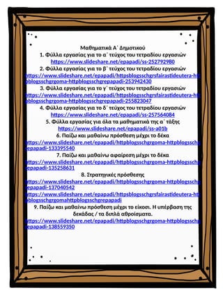 Μαθηματικά Α΄ Δημοτικού
1. Φύλλα εργασίας για το α΄ τεύχος του τετραδίου εργασιών
https://www.slideshare.net/epapadi/ss-252792980
2. Φύλλα εργασίας για το β΄ τεύχος του τετραδίου εργασιών
https://www.slideshare.net/epapadi/httpsblogsschgrsfairastideutera-htt
pblogsschgrgoma-httpblogsschgrepapadi-253942430
3. Φύλλα εργασίας για το γ΄ τεύχος του τετραδίου εργασιών
https://www.slideshare.net/epapadi/httpsblogsschgrsfairastideutera-htt
pblogsschgrgoma-httpblogsschgrepapadi-255823047
4. Φύλλα εργασίας για το δ΄ τεύχος του τετραδίου εργασιών
https://www.slideshare.net/epapadi/ss-257564084
5. Φύλλα εργασίας για όλα τα μαθηματικά της α΄ τάξης
https://www.slideshare.net/epapadi/ss-a01b
6. Παίζω και μαθαίνω πρόσθεση μέχρι το δέκα
https://www.slideshare.net/epapadi/httpblogsschgrgoma-httpblogsschg
repapadi-133395540
7. Παίζω και μαθαίνω αφαίρεση μέχρι το δέκα
https://www.slideshare.net/epapadi/httpblogsschgrgoma-httpblogsschg
repapadi-135258631
8. Στρατηγικές πρόσθεσης
https://www.slideshare.net/epapadi/httpblogsschgrgoma-httpblogsschg
repapadi-137040542
https://www.slideshare.net/epapadi/httpsblogsschgrsfairastideutera-htt
pblogsschgrgomahttpblogsschgrepapadi
9. Παίζω και μαθαίνω πρόσθεση μέχρι το είκοσι. Η υπέρβαση της
δεκάδας / τα διπλά αθροίσματα.
https://www.slideshare.net/epapadi/httpblogsschgrgoma-httpblogsschg
repapadi-138559350
 