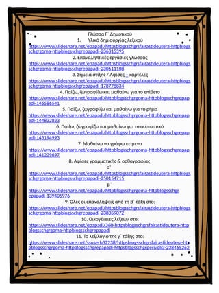 Γλώσσα Γ΄ Δημοτικού
1. Υλικό δημιουργίας λεξικού
https://www.slideshare.net/epapadi/httpsblogsschgrsfairastideutera-httpblogs
schgrgoma-httpblogsschgrepapadi-236315395
2. Επαναληπτικές εργασίες γλώσσας
https://www.slideshare.net/epapadi/httpsblogsschgrsfairastideutera-httpblogs
schgrgoma-httpblogsschgrepapadi-230611108
3. Σημεία στίξης / Αφίσες – καρτέλες
https://www.slideshare.net/epapadi/httpsblogsschgrsfairastideutera-httpblogs
schgrgoma-httpblogsschgrepapadi-178778834
4. Παίζω, ζωγραφίζω και μαθαίνω για το επίθετο
https://www.slideshare.net/epapadi/httpblogsschgrgoma-httpblogsschgrepap
adi-146586541
5. Παίζω, ζωγραφίζω και μαθαίνω για το ρήμα
https://www.slideshare.net/epapadi/httpblogsschgrgoma-httpblogsschgrepap
adi-144832823
6. Παίζω, ζωγραφίζω και μαθαίνω για το ουσιαστικό
https://www.slideshare.net/epapadi/httpblogsschgrgoma-httpblogsschgrepap
adi-143194993
7. Μαθαίνω να γράφω κείμενα
https://www.slideshare.net/epapadi/httpblogsschgrgoma-httpblogsschgrepap
adi-141229697
8. Αφίσες γραμματικής & ορθογραφίας
α’
https://www.slideshare.net/epapadi/httpsblogsschgrsfairastideutera-httpblogs
schgrgoma-httpblogsschgrepapadi-250154715
β΄
https://www.slideshare.net/epapadi/httpblogsschgrgoma-httpblogsschgr
epapadi-139405976
9. Όλες οι επαναλήψεις από τη β΄ τάξη στο:
https://www.slideshare.net/epapadi/httpsblogsschgrsfairastideutera-httpblogs
schgrgoma-httpblogsschgrepapadi-238359072
10. Οικογένειες λέξεων στο:
https://www.slideshare.net/epapadi/360-httpsblogsschgrsfairastideutera-http
blogsschgrgoma-httpblogsschgrepapadi
11. Το λεξιλόγιο της γ΄ τάξης στο:
https://www.slideshare.net/ssuserb32238/httpsblogsschgrsfairastideutera-htt
pblogsschgrgoma-httpblogsschgrepapadi-httpsblogsschgrperivoli3-238465262
 