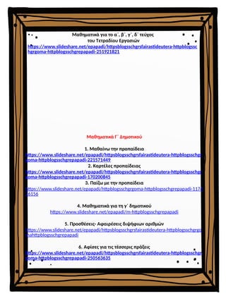 Μαθηματικά Γ΄ Δημοτικού
1. Μαθαίνω την προπαίδεια
https://www.slideshare.net/epapadi/httpsblogsschgrsfairastideutera-httpblogsschgr
goma-httpblogsschgrepapadi-221571449
2. Καρτέλες προπαίδειας
https://www.slideshare.net/epapadi/httpsblogsschgrsfairastideutera-httpblogsschgr
goma-httpblogsschgrepapadi-170200845
3. Παίζω με την προπαίδεια
https://www.slideshare.net/epapadi/httpblogsschgrgoma-httpblogsschgrepapadi-1174
26156
4. Μαθηματικά για τη γ΄ δημοτικού
https://www.slideshare.net/epapadi/m-httpblogsschgrepapadi
5. Προσθέσεις- Αφαιρέσεις διψήφιων αριθμών
https://www.slideshare.net/epapadi/httpsblogsschgrsfairastideutera-httpblogsschgrgo
mahttpblogsschgrepapadi
6. Αφίσες για τις τέσσερις πράξεις
https://www.slideshare.net/epapadi/httpsblogsschgrsfairastideutera-httpblogsschgr
goma-httpblogsschgrepapadi-250563635
Μαθηματικά για το α΄, β΄, γ΄, δ΄ τεύχος
του Τετραδίου Εργασιών
https://www.slideshare.net/epapadi/httpsblogsschgrsfairastideutera-httpblogssc
hgrgoma-httpblogsschgrepapadi-251921821
 