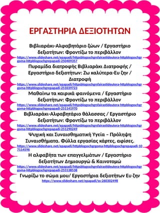 ΕΡΓΑΣΤΗΡΙΑ ΔΕΞΙΟΤΗΤΩΝ
Βιβλιαράκι-Αλφαβητάριο ζώων / Εργαστήριο
δεξιοτήτων: Φροντίζω το περιβάλλον
https://www.slideshare.net/epapadi/httpsblogsschgrsfairastideutera-httpblogsschgr
goma-httpblogsschgrepapadi-250409357
Πυραμίδα διατροφής Βιβλιαράκι Διατροφής /
Εργαστήριο δεξιοτήτων: Ζω καλύτερα-Ευ ζην /
Διατροφή
https://www.slideshare.net/epapadi/httpsblogsschgrsfairastideutera-httpblogsschgr
goma-httpblogsschgrepapadi-251039723
Μαθαίνω τα καιρικά φαινόμενα / Εργαστήριο
δεξιοτήτων: Φροντίζω το περιβάλλον
https://www.slideshare.net/epapadi/httpsblogsschgrsfairastideutera-httpblogsschgr
goma-httpblogsschgrepapadi-251141970
Βιβλιαράκι-Αλφαβητάριο θάλασσας / Εργαστήριο
δεξιοτήτων: Φροντίζω το περιβάλλον
https://www.slideshare.net/epapadi/httpsblogsschgrsfairastideutera-httpblogsschgr
goma-httpblogsschgrepapadi-251290249
Ψυχική και Συναισθηματική Υγεία – Πρόληψη
Συναισθήματα. Φύλλα εργασίας κάρτες, αφίσες.
https://www.slideshare.net/epapadi/httpblogsschgrgoma-httpblogsschgrepapadi-10
7114596
Η αλφαβήτα των επαγγελμάτων / Εργαστήριο
δεξιοτήτων Δημιουργώ & Καινοτομώ
https://www.slideshare.net/epapadi/httpsblogsschgrsfairastideutera-httpblogsschgr
goma-httpblogsschgrepapadi-255538538
Γνωρίζω το σώμα μου/ Εργαστήρια δεξιοτήτων Ευ ζην
https://www.slideshare.net/epapadi/ss-260302498
 