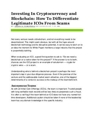 Investing In Cryptocurrency and
Blockchain: How To Differentiate
Legitimate ICOs From Scams
B Y J E S S I C A V E R S T E E G O N 0 1 / 0 9 / 1 8 A T 7 : 1 0 A M
Not every venture needs a blockchain, and not everything needs to be
decentralized. This might seem obvious, but with all the hype around
blockchain technology and its disruptive potential, it can be easy to latch on to
an idea the moment its White Paper mentions a large industry that the project
is purportedly tackling.
When evaluating an ICO, a good first question to ask is: "Do we need a
blockchain or a native token for this project?" If the answer is no to both,
chances are the ICO project is an example of solutionism — crypto for
crypto’s sake — or a scam.
Understanding who is behind a blockchain project is perhaps the most
important step in your due diligence process. Even if the premise of the
venture and the addressable market seem attractive, one of the biggest
determinants of a venture’s success is the makeup of the team behind it.
Anonymous Teams
As with all Initial Coin Offerings (ICOs), the team is important. Trusted people
with long verifiable track records will be less likely to perpetrate such a fraud.
It is often a red flag if the team behind an ICO does not have any named full-
time developers. Additional caution should be taken if none of the leadership
team has any domain knowledge in the specific industry.
 