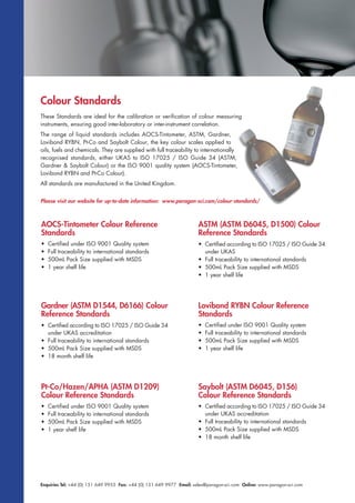 Enquiries Tel: +44 (0) 151 649 9955 Fax: +44 (0) 151 649 9977 Email: sales@paragon-sci.com Online: www.paragon-sci.com
These Standards are ideal for the calibration or verification of colour measuring
instruments, ensuring good inter-laboratory or inter-instrument correlation.
The range of liquid standards includes AOCS-Tintometer, ASTM, Gardner,
Lovibond RYBN, Pt-Co and Saybolt Colour, the key colour scales applied to
oils, fuels and chemicals. They are supplied with full traceability to internationally
recognised standards, either UKAS to ISO 17025 / ISO Guide 34 (ASTM,
Gardner & Saybolt Colour) or the ISO 9001 quality system (AOCS-Tintometer,
Lovibond RYBN and Pt-Co Colour).
All standards are manufactured in the United Kingdom.
Colour Standards
AOCS-Tintometer Colour Reference
Standards
• Certified under ISO 9001 Quality system
• Full traceability to international standards
• 500mL Pack Size supplied with MSDS
• 1 year shelf life
ASTM (ASTM D6045, D1500) Colour
Reference Standards
• Certified according to ISO 17025 / ISO Guide 34
under UKAS
• Full traceability to international standards
• 500mL Pack Size supplied with MSDS
• 1 year shelf life
Gardner (ASTM D1544, D6166) Colour
Reference Standards
• Certified according to ISO 17025 / ISO Guide 34
under UKAS accreditation
• Full traceability to international standards
• 500mL Pack Size supplied with MSDS
• 18 month shelf life
Lovibond RYBN Colour Reference
Standards
• Certified under ISO 9001 Quality system
• Full traceability to international standards
• 500mL Pack Size supplied with MSDS
• 1 year shelf life
Pt-Co/Hazen/APHA (ASTM D1209)
Colour Reference Standards
• Certified under ISO 9001 Quality system
• Full traceability to international standards
• 500mL Pack Size supplied with MSDS
• 1 year shelf life
Saybolt (ASTM D6045, D156)
Colour Reference Standards
• Certified according to ISO 17025 / ISO Guide 34
under UKAS accreditation
• Full traceability to international standards
• 500mL Pack Size supplied with MSDS
• 18 month shelf life
Please visit our website for up-to-date information: www.paragon-sci.com/colour-standards/
 