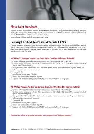 Enquiries Tel: +44 (0) 151 649 9955 Fax: +44 (0) 151 649 9977 Email: sales@paragon-sci.com Online: www.paragon-sci.com
Paragon Scientific produces both primary Certified Reference Materials (CRM’s) and Secondary Working Standards
(SWS’s) for flash point in strict accordance with the requirements of ASTM D92 (Cleveland Open Cup Flash Point)
and ASTM D93 (Pensky Marten Closed Cup Flash Point).
In accordance with both methods we produce and certify:
Primary Certified Reference Materials (CRM’s)
Certified Reference Materials (CRM’s) which are certified primary standards. The data is established by a method-
specific interlaboratory study in full compliance with ISO Guide 34 in accordance with our accreditation under UKAS.
These materials are intended to be used at least once a year for instrument and/or method verification in accordance
with ASTM D92 or ASTM D93.
Flash Point Standards
ASTM D92 Cleveland Open Cup Flash Point Certified Reference Material
• Certified Reference Material for annual verification checks in accordance with ASTM D92
• Certified in strict accordance with our UKAS accreditation to ISO 17025 / ISO Guide 34 by means of a method
specific inter-laboratory study
• Packaged in 3 x 80mL bottles - ‘One shot’, one bottle per test ensures zero contamination/high-end volatile loss
• Fully traceable to international standards
• 1 year shelf life
• Manufactured in the United Kingdom
• In stock and available for immediate dispatch
• Supplied with the latest EU fully compliant MSDS which are available in 24 languages
ASTM D93 Pensky Marten Closed Cup Flash Point Certified Reference Material
• Certified Reference Material for annual verification checks in accordance with ASTM D93
• Certified in strict accordance with our UKAS accreditation to ISO 17025 / ISO Guide 34 by means of a method
specific inter-laboratory study
• Packaged in 3 x 80mL bottles - ‘One shot’, one bottle per test ensures zero contamination/high-end volatile loss
• Fully traceable to international standards
• 1 year shelf life
• Manufactured in the United Kingdom
• In stock and available for immediate dispatch
• Supplied with the latest EU fully compliant MSDS which are available in 24 languages
Please visit our website for up-to-date information: www.paragon-sci.com/flash-point-standards/
 
