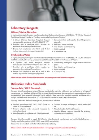 Enquiries Tel: +44 (0) 151 649 9955 Fax: +44 (0) 151 649 9977 Email: sales@paragon-sci.com Online: www.paragon-sci.com
Laboratory Reagents
Lithium Chloride Electrolyte
A high quality analytical reagent manufactured and certified compliant for use in ASTM D664 / IP 177, the “Standard
Test Method for Acid Number of Petroleum products by Potentiometric Titration”.
• A Lithium Chloride Electrolyte Analytical Reagent
manufactured in accordance with ASTM D664 / IP 177
• Provided with a certificate which includes an
estimation of uncertainty of manufacture
• Ensures full compliance with ASTM and IP test
method requirements for reagent preparation
• Convenient 30mL bottle size for direct filling into the
electrode
• Multi pack option available
• Cost effective and time saving
• MSDS included
• 6 month shelf life
Synthetic Sea Water
A high quality analytical reagent manufactured and certified compliant for use in ASTM D665 / IP 135, the “Standard
Test Method for Rust-Preventing Characteristics of Inhibited Mineral Oil in the Presence of Water”.
• A Synthetic Sea Water Analytical Reagent
manufactured in accordance with ASTM D665 / IP 135
• Provided with a certificate which includes an
estimation of uncertainty of manufacture
• Ensures full compliance with ASTM and IP test
method requirements for reagent preparation
• Conveniently packaged in single dose or multi dose
packs
• Cost effective and time saving
• MSDS included
• 1 year shelf life
Please visit our website for up-to-date information: www.paragon-sci.com/laboratory reagents/
Refractive Index Standards
Please visit our website for up-to-date information: www.paragon-sci.com/sucrose-brix-standards/
Sucrose Brix / Oil RI Standards
Paragon Scientific produces a range of Sucrose standards for use in the calibration and verification of all types of
refractometer e.g. handheld, Abbe and high accuracy digital instruments. Sucrose standards are manufactured using
traceable high purity materials following ICUMSA methods. These are the first standards available worldwide which
carry a full certification according to ISO 17025 and ISO Guide 34 under UKAS accreditation.
Typically used within the food, beverage and pharmaceutical industries.
• Certified according to ISO 17025 / ISO Guide 34
under UKAS accreditation
• Primary refractive index standards traceable to
national standards
• Manufactured in accordance with ICUMSA Methods
• Supplied in tamper evident packs with 6 weeks shelf
life
• Manufactured in the United Kingdom
• Monthly delivery contracts available for economy,
convenience and reliability
Paragon Scientific are able to supply Oil Refractive Index Standards manufactured and certified by Bellingham +
Stanley, certified according to ISO 17025 under UKAS accreditation.
Please refer to our website for further information and availability.
 