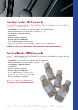 Enquiries Tel: +44 (0) 151 649 9955 Fax: +44 (0) 151 649 9977 Email: sales@paragon-sci.com Online: www.paragon-sci.com
Total Base Number (TBN) Standards
Paragon TBN Standards are specifically manufactured for the verification of analytical instruments used to determine
base number by potentiometric titration.
• Typically used in, but not limited to, the analysis of new oils, used oils and lubricants
• Tested and certified in strict accordance with ASTM D2896 / IP 276
• Fully traceable to international standards
• 2 year shelf life
• Available as a single or triple pack
• Manufactured in the United Kingdom
• In stock and available for immediate dispatch
• Supplied with the latest EU fully complaint MSDS which are available in 24 languages
Paragon TAN standards are specifically manufactured for the verification of analytical instruments used to determine
acid number by potentiometric titration.
• Typically used in, but not limited to, the analysis of used oils and lubricants
• Tested and certified in strict accordance with ASTM D664 / IP 177
• Fully traceable to international standards
• 2 year shelf life
• Available as a single or triple pack
• Manufactured in the United Kingdom
• In stock and available for immediate dispatch
• Supplied with the latest EU fully complaint MSDS
which are available in 24 languages
Please visit our website for up-to-date information: www.paragon-sci.com/total-base-number-standards/
Please visit our website for up-to-date information:
www.paragon-sci.com/total-acid-number-standards/
Total Acid Number (TAN) Standards
 