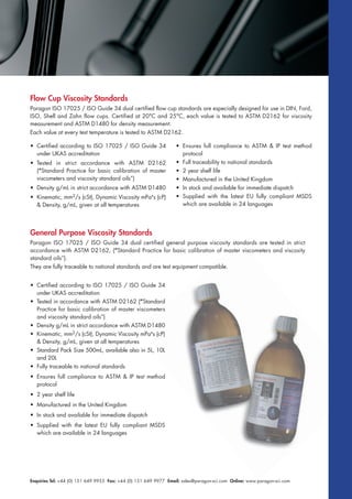 Enquiries Tel: +44 (0) 151 649 9955 Fax: +44 (0) 151 649 9977 Email: sales@paragon-sci.com Online: www.paragon-sci.com
Flow Cup Viscosity Standards
Paragon ISO 17025 / ISO Guide 34 dual certified flow cup standards are especially designed for use in DIN, Ford,
ISO, Shell and Zahn flow cups. Certified at 20°C and 25°C, each value is tested to ASTM D2162 for viscosity
measurement and ASTM D1480 for density measurement.
Each value at every test temperature is tested to ASTM D2162.
General Purpose Viscosity Standards
Paragon ISO 17025 / ISO Guide 34 dual certified general purpose viscosity standards are tested in strict
accordance with ASTM D2162, (“Standard Practice for basic calibration of master viscometers and viscosity
standard oils”).
They are fully traceable to national standards and are test equipment compatible.
• Certified according to ISO 17025 / ISO Guide 34
under UKAS accreditation
• Tested in accordance with ASTM D2162 (“Standard
Practice for basic calibration of master viscometers
and viscosity standard oils”)
• Density g/mL in strict accordance with ASTM D1480
• Kinematic, mm2/s (cSt), Dynamic Viscosity mPa•
s (cP)
& Density, g/mL, given at all temperatures
• Standard Pack Size 500mL, available also in 5L, 10L
and 20L
• Fully traceable to national standards
• Ensures full compliance to ASTM & IP test method
protocol
• 2 year shelf life
• Manufactured in the United Kingdom
• In stock and available for immediate dispatch
• Supplied with the latest EU fully compliant MSDS
which are available in 24 languages
• Certified according to ISO 17025 / ISO Guide 34
under UKAS accreditation
• Tested in strict accordance with ASTM D2162
(“Standard Practice for basic calibration of master
viscometers and viscosity standard oils”)
• Density g/mL in strict accordance with ASTM D1480
• Kinematic, mm2/s (cSt), Dynamic Viscosity mPa•
s (cP)
& Density, g/mL, given at all temperatures
• Ensures full compliance to ASTM & IP test method
protocol
• Full traceability to national standards
• 2 year shelf life
• Manufactured in the United Kingdom
• In stock and available for immediate dispatch
• Supplied with the latest EU fully compliant MSDS
which are available in 24 languages
 
