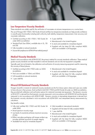Enquiries Tel: +44 (0) 151 649 9955 Fax: +44 (0) 151 649 9977 Email: sales@paragon-sci.com Online: www.paragon-sci.com
Low Temperature Viscosity Standards
These standards are widely used for the verification of viscometers at sub-zero temperatures on a routine basis.
The use of Paragon ISO 17025 / ISO Guide 34 dual certified, low temperature standards can help provide confidence
in overall system functionality including bath uniformity, bath stability, temperature measurement, timer accuracy and
viscometer calibration.
Medical Viscosity Standards
Tested in strict accordance with ASTM D2162, the primary method for viscosity standards calibration. These medical
grade viscosity standards are fully traceable to national standards and are also test equipment compatible.
Typically used, but not limited to, the calibration and verification of viscosity measuring equipment used for measuring
the viscosity of blood plasma.
Mineral Oil Rotational Viscosity Standards
Paragon Scientific’s mineral oil rotational viscosity standards are the first choice option where end users are unable
to have silicone in their process. Dual certified to both ISO 17025 and ISO Guide 34 under our UKAS accreditation,
they provide both calibration and verification options for rotational viscometer test equipment. The dynamic viscosity
at 20 & 25ºC is derived from the kinematic viscosity measured in strict accordance with ASTM D2162 and the density
measured in strict accordance with ASTM D1480. Dynamic viscosity at intermediate temperatures is derived from
the kinematic viscosity calculated in strict accordance with ASTM D341 and interpolated density measurements by
calculation.
Key benefits include:
• Fully dual certified ISO 17025 and ISO Guide 34
under UKAS
• Broad spectrum viscosity range
• Low levels of uncertainty achieves maximum accuracy
of data
• 500mL inert glass packaging with tamper evident cap
provides absolute assurance of sample integrity
• Available from stock for immediate dispatch
• Fully traceable to international standards
• Supplied with the latest EU fully compliant MSDS
• 1 year shelf life
• Manufactured in the United Kingdom
• In stock and available for immediate dispatch
• Supplied with the latest EU fully compliant MSDS
which are available in 24 languages
• Certified according to ISO 17025 / ISO Guide 34
under UKAS accreditation
• Standard Pack Size 500mL, available also in 5L, 10L
and 20L
• Fully traceable to national standards
• Ensures full compliance to ASTM & IP test method protocol
• 2 year shelf life
• Manufactured in the United Kingdom
• In stock and available for immediate dispatch
• Supplied with the latest EU fully compliant MSDS
which are available in 24 languages
• Certified according to ISO 17025 under our UKAS
accreditation
• Pack size available in 100mL and 500mL
• Full traceability to national standards
• 1 year shelf life
• Manufactured in the United Kingdom
• In stock and available for immediate dispatch
• Supplied with the latest EU fully compliant MSDS
which are available in 24 languages
 