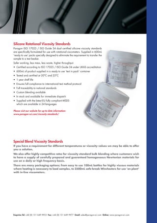Enquiries Tel: +44 (0) 151 649 9955 Fax: +44 (0) 151 649 9977 Email: sales@paragon-sci.com Online: www.paragon-sci.com
Silicone Rotational Viscosity Standards
Paragon ISO 17025 / ISO Guide 34 dual certified silicone viscosity standards
are specifically formulated for use with rotational viscometers. Supplied in 600mL
‘ready to use’ packs specially designed to eliminate the requirement to transfer the
sample to a test beaker.
Safer working, less mess, less waste, higher throughput.
• Certified according to ISO 17025 / ISO Guide 34 under UKAS accreditation
• 600mL of product supplied in a ready to use ‘test in pack’ container
• Tested and certified at 20°C and 25°C
• 1 year shelf life
• Ensures full compliance to international test method protocol
• Full traceability to national standards
• Custom blending available
• In stock and available for immediate dispatch
• Supplied with the latest EU fully compliant MSDS
which are available in 24 languages
Please visit our website for up-to-date information:
www.paragon-sci.com/viscosity-standards/
Special Blend Viscosity Standards
If you have a requirement for different temperatures or viscosity values we may be able to offer
you a solution.
We also offer highly competitive rates for viscosity standard bulk blending where customers wish
to have a supply of carefully prepared and guaranteed homogeneous Newtonian materials for
use on a daily or high frequency basis.
There are many packaging options; from easy to use 100mL bottles for highly viscous materials
where heating is necessary to load samples, to 2500mL safe-break Winchesters for use ‘on plant’
with in-line viscometers.
 