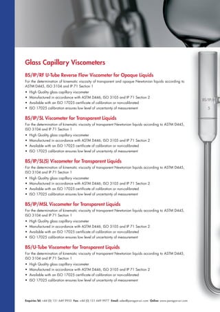 Enquiries Tel: +44 (0) 151 649 9955 Fax: +44 (0) 151 649 9977 Email: sales@paragon-sci.com Online: www.paragon-sci.com
Glass Capillary Viscometers
BS/IP/RF U-Tube Reverse Flow Viscometer for Opaque Liquids
For the determination of kinematic viscosity of transparent and opaque Newtonian liquids according to
ASTM D445, ISO 3104 and IP 71 Section 1
• High Quality glass capillary viscometer
• Manufactured in accordance with ASTM D446, ISO 3105 and IP 71 Section 2
• Available with an ISO 17025 certificate of calibration or non-calibrated
• ISO 17025 calibration ensures low level of uncertainty of measurement
BS/IP/SL Viscometer for Transparent Liquids
For the determination of kinematic viscosity of transparent Newtonian liquids according to ASTM D445,
ISO 3104 and IP 71 Section 1
• High Quality glass capillary viscometer
• Manufactured in accordance with ASTM D446, ISO 3105 and IP 71 Section 2
• Available with an ISO 17025 certificate of calibration or non-calibrated
• ISO 17025 calibration ensures low level of uncertainty of measurement
BS/IP/SL(S) Viscometer for Transparent Liquids
For the determination of kinematic viscosity of transparent Newtonian liquids according to ASTM D445,
ISO 3104 and IP 71 Section 1
• High Quality glass capillary viscometer
• Manufactured in accordance with ASTM D446, ISO 3105 and IP 71 Section 2
• Available with an ISO 17025 certificate of calibration or non-calibrated
• ISO 17025 calibration ensures low level of uncertainty of measurement
BS/IP/MSL Viscometer for Transparent Liquids
For the determination of kinematic viscosity of transparent Newtonian liquids according to ASTM D445,
ISO 3104 and IP 71 Section 1
• High Quality glass capillary viscometer
• Manufactured in accordance with ASTM D446, ISO 3105 and IP 71 Section 2
• Available with an ISO 17025 certificate of calibration or non-calibrated
• ISO 17025 calibration ensures low level of uncertainty of measurement
BS/U-Tube Viscometer for Transparent Liquids
For the determination of kinematic viscosity of transparent Newtonian liquids according to ASTM D445,
ISO 3104 and IP 71 Section 1
• High Quality glass capillary viscometer
• Manufactured in accordance with ASTM D446, ISO 3105 and IP 71 Section 2
• Available with an ISO 17025 certificate of calibration or non-calibrated
• ISO 17025 calibration ensures low level of uncertainty of measurement
 