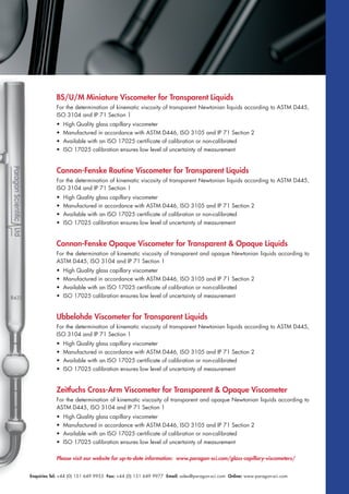 Enquiries Tel: +44 (0) 151 649 9955 Fax: +44 (0) 151 649 9977 Email: sales@paragon-sci.com Online: www.paragon-sci.com
BS/U/M Miniature Viscometer for Transparent Liquids
For the determination of kinematic viscosity of transparent Newtonian liquids according to ASTM D445,
ISO 3104 and IP 71 Section 1
• High Quality glass capillary viscometer
• Manufactured in accordance with ASTM D446, ISO 3105 and IP 71 Section 2
• Available with an ISO 17025 certificate of calibration or non-calibrated
• ISO 17025 calibration ensures low level of uncertainty of measurement
Cannon-Fenske Routine Viscometer for Transparent Liquids
For the determination of kinematic viscosity of transparent Newtonian liquids according to ASTM D445,
ISO 3104 and IP 71 Section 1
• High Quality glass capillary viscometer
• Manufactured in accordance with ASTM D446, ISO 3105 and IP 71 Section 2
• Available with an ISO 17025 certificate of calibration or non-calibrated
• ISO 17025 calibration ensures low level of uncertainty of measurement
Cannon-Fenske Opaque Viscometer for Transparent & Opaque Liquids
For the determination of kinematic viscosity of transparent and opaque Newtonian liquids according to
ASTM D445, ISO 3104 and IP 71 Section 1
• High Quality glass capillary viscometer
• Manufactured in accordance with ASTM D446, ISO 3105 and IP 71 Section 2
• Available with an ISO 17025 certificate of calibration or non-calibrated
• ISO 17025 calibration ensures low level of uncertainty of measurement
Ubbelohde Viscometer for Transparent Liquids
For the determination of kinematic viscosity of transparent Newtonian liquids according to ASTM D445,
ISO 3104 and IP 71 Section 1
• High Quality glass capillary viscometer
• Manufactured in accordance with ASTM D446, ISO 3105 and IP 71 Section 2
• Available with an ISO 17025 certificate of calibration or non-calibrated
• ISO 17025 calibration ensures low level of uncertainty of measurement
Zeitfuchs Cross-Arm Viscometer for Transparent & Opaque Viscometer
For the determination of kinematic viscosity of transparent and opaque Newtonian liquids according to
ASTM D445, ISO 3104 and IP 71 Section 1
• High Quality glass capillary viscometer
• Manufactured in accordance with ASTM D446, ISO 3105 and IP 71 Section 2
• Available with an ISO 17025 certificate of calibration or non-calibrated
• ISO 17025 calibration ensures low level of uncertainty of measurement
Please visit our website for up-to-date information: www.paragon-sci.com/glass-capillary-viscometers/
 