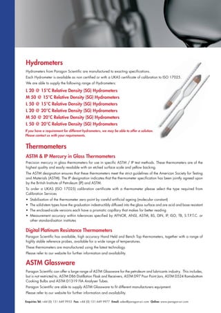 Enquiries Tel: +44 (0) 151 649 9955 Fax: +44 (0) 151 649 9977 Email: sales@paragon-sci.com Online: www.paragon-sci.com
Hydrometers
Hydrometers from Paragon Scientific are manufactured to exacting specifications.
Each Hydrometer is available as non certified or with a UKAS certificate of calibration to ISO 17025.
We are able to supply the following range of Hydrometers:
L 20 @ 15°C Relative Density (SG) Hydrometers
M 50 @ 15°C Relative Density (SG) Hydrometers
L 50 @ 15°C Relative Density (SG) Hydrometers
L 20 @ 20°C Relative Density (SG) Hydrometers
M 50 @ 20°C Relative Density (SG) Hydrometers
L 50 @ 20°C Relative Density (SG) Hydrometers
Thermometers
ASTM & IP Mercury in Glass Thermometers
Precision mercury in glass thermometers for use in specific ASTM / IP test methods. These thermometers are of the
highest quality and easily readable with an etched surface scale and yellow backing.
The ASTM designation ensures that these thermometers meet the strict guidelines of the American Society for Testing
and Materials (ASTM). The IP designation indicates that the thermometer specification has been jointly agreed upon
by the British Institute of Petroleum (IP) and ASTM.
To order a UKAS (ISO 17025) calibration certificate with a thermometer please select the type required from
Calibration Services
• Stabilisation of the thermometer zero point by careful artificial ageing (molecular constant)
• The solid-stem types have the graduation indestructibly diffused into the glass surface and are acid and base resistant
• The enclosed-scale versions each have a prismatic capillary that makes for better reading
• Measurement accuracy within tolerances specified by AFNOR, ANSI, ASTM, BS, DIN, IP, ISO, TB, S.T.P.T.C. or
other standardisation institutes
ASTM Glassware
Paragon Scientific can offer a large range of ASTM Glassware for the petroleum and lubricants industry. This includes,
but is not restricted to, ASTM D86 Distillation Flask and Receivers, ASTM D97 Pour Point Jars, ASTM D524 Ramsbottom
Cooking Bulbs and ASTM D1319 FIA Analyser Tubes.
Paragon Scientific are able to supply ASTM Glassware to fit different manufacturers equipment.
Please refer to our website for further information and availability.
Digital Platinum Resistance Thermometers
Paragon Scientific has available, high accuracy Hand Held and Bench Top thermometers, together with a range of
highly stable reference probes, available for a wide range of temperatures.
These thermometers are manufactured using the latest technology.
Please refer to our website for further information and availability.
If you have a requirement for different hydrometers, we may be able to offer a solution.
Please contact us with your requirements.
 