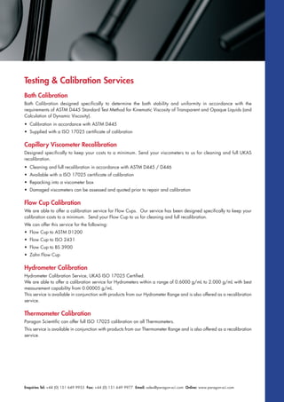 Enquiries Tel: +44 (0) 151 649 9955 Fax: +44 (0) 151 649 9977 Email: sales@paragon-sci.com Online: www.paragon-sci.com
Bath Calibration
Bath Calibration designed specifically to determine the bath stability and uniformity in accordance with the
requirements of ASTM D445 Standard Test Method for Kinematic Viscosity of Transparent and Opaque Liquids (and
Calculation of Dynamic Viscosity).
• Calibration in accordance with ASTM D445
• Supplied with a ISO 17025 certificate of calibration
Capillary Viscometer Recalibration
Designed specifically to keep your costs to a minimum. Send your viscometers to us for cleaning and full UKAS
recalibration.
• Cleaning and full recalibration in accordance with ASTM D445 / D446
• Available with a ISO 17025 certificate of calibration
• Repacking into a viscometer box
• Damaged viscometers can be assessed and quoted prior to repair and calibration
Flow Cup Calibration
We are able to offer a calibration service for Flow Cups. Our service has been designed specifically to keep your
calibration costs to a minimum. Send your Flow Cup to us for cleaning and full recalibration.
We can offer this service for the following:
• Flow Cup to ASTM D1200
• Flow Cup to ISO 2431
• Flow Cup to BS 3900
• Zahn Flow Cup
Hydrometer Calibration
Hydrometer Calibration Service, UKAS ISO 17025 Certified.
We are able to offer a calibration service for Hydrometers within a range of 0.6000 g/mL to 2.000 g/mL with best
measurement capability from 0.00005 g/mL.
This service is available in conjunction with products from our Hydrometer Range and is also offered as a recalibration
service.
Thermometer Calibration
Paragon Scientific can offer full ISO 17025 calibration on all Thermometers.
This service is available in conjunction with products from our Thermometer Range and is also offered as a recalibration
service.
Testing & Calibration Services
 