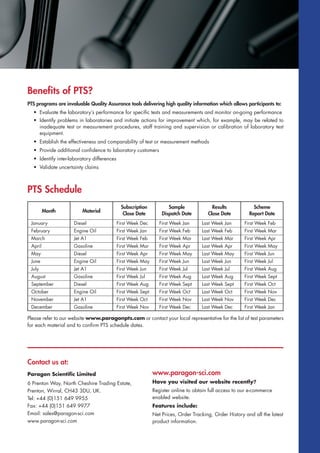 www.paragon-sci.com
Have you visited our website recently?
Register online to obtain full access to our e-commerce
enabled website.
Features include:
Net Prices, Order Tracking, Order History and all the latest
product information.
Contact us at:
Paragon Scientific Limited
6 Prenton Way, North Cheshire Trading Estate,
Prenton, Wirral, CH43 3DU, UK.
Tel: +44 (0)151 649 9955
Fax: +44 (0)151 649 9977
Email: sales@paragon-sci.com
www.paragon-sci.com
Benefits of PTS?
PTS programs are invaluable Quality Assurance tools delivering high quality information which allows participants to:
• Evaluate the laboratory’s performance for specific tests and measurements and monitor on-going performance
• Identify problems in laboratories and initiate actions for improvement which, for example, may be related to
inadequate test or measurement procedures, staff training and supervision or calibration of laboratory test
equipment.
• Establish the effectiveness and comparability of test or measurement methods
• Provide additional confidence to laboratory customers
• Identify inter-laboratory differences
• Validate uncertainty claims
PTS Schedule
Please refer to our website www.paragonpts.com or contact your local representative for the list of test parameters
for each material and to confirm PTS schedule dates.
Month
September Diesel
Engine Oil
Jet A1
Gasoline
Diesel
Engine Oil
Jet A1
Gasoline
Diesel
Engine Oil
Jet A1
Gasoline
First Week Aug First Week Sept Last Week Sept First Week Oct
First Week Sept First Week Oct Last Week Oct First Week Nov
First Week Oct First Week Nov Last Week Nov First Week Dec
First Week Nov First Week Dec Last Week Dec First Week Jan
First Week Dec First Week Jan Last Week Jan First Week Feb
First Week Jan First Week Feb Last Week Feb First Week Mar
First Week Feb First Week Mar Last Week Mar First Week Apr
First Week Mar First Week Apr Last Week Apr First Week May
First Week Apr First Week May Last Week May First Week Jun
First Week May First Week Jun Last Week Jun First Week Jul
First Week Jun First Week Jul Last Week Jul First Week Aug
First Week Jul First Week Aug Last Week Aug First Week Sept
October
November
December
January
February
March
April
May
June
July
August
Material
Subscription
Close Date
Sample
Dispatch Date
Results
Close Date
Scheme
Report Date
 