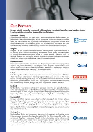 Our Partners
Paragon Scientific supplies for a number of well-known industry brands and specialists, many have long-standing
friendships with Paragon and are pioneers of the scientific industry.
Bellingham & Stanley
Bellingham and Stanley are one of the world’s leading manufacturers of refractometers and
polarimeters. Their instrumentation has market dominance in over 80 countries around the
world and are known for their high quality and performance. Paragon are proud to work
alongside Bellingham and Stanley and supply their high performing instruments, which are
used extensively throughout the world’s food, pharmaceutical and petroleum industries.
Fungilab
Fungilab S.A. was founded in Barcelona and was over 25 years of experience operating in
the viscosity world. Fungilab are a leading manufacturer of high quality control equipment
for viscosity measurement and a proud partner for Paragon Scientific. Their main focus is to
research, develop and manufacture the most advanced viscometers and offer customers the
highest and most accurate performance in the viscosity measurement.
Grant Instruments
Grant is a world leader in the manufacture and design of equipment for sample preparation,
scientific analysis and data analysis providing solutions to the global scientific and industrial
markets. Grant’s focus is to provide the best to offer in data analysis, and Paragon are proud
to be suppliers of their range of Heating Circulators and Baths.
Isotech
Isotech is a global market leader in temperature measurement and temperature calibration.
Their wide range of temperature metrology equipment are used by some of the world’s
leading National Metrology Institutes as well as accredited temperature laboratories, research
laboratories, pharmaceuticals, and Oil and Gas companies. Renowned for their innovation
and award winning products, Paragon are proud suppliers and partners of Isotech.
Lovibond
Lovi-bond is the trade-name for water analysis specialists, Tintometer, and is a well-established
name in over 120 countries. Lovibond offer innovative products for the precise determination
of different types of water. They are a unique partner for Paragon as both share dedication
to providing outstanding quality, maintained always at the highest level, across all products.
Sigma-Aldrich
Paragon Scientific is Sigma’s preferred partner of choice as part of a strategic alliance
focused on the production and future development of advanced reference materials. Sigma-
Aldrich are a leading Life Science and High Technology company focused on the manufacture
and distribution of more than 230,000 chemicals, biochemicals and other essential products
to more than 1.4 million customers globally in research and applied labs for both industrial
and commercial markets.
Stanhope-Seta
Stanhope-Seta design and manufacture petroleum test equipment and quality control
instruments used to measure the physical characteristics that determine product quality and
consistence. They have a wide-range of quality control instruments as well as test instruments
which include flash point testers and oil test centrifuges. Paragon is proud to work with
Stanhope-Seta who has developed a reputation for high-quality petroleum test instruments of
advanced capabilities.
 