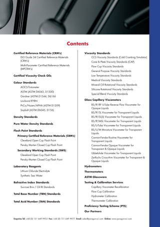 Enquiries Tel: +44 (0) 151 649 9955 Fax: +44 (0) 151 649 9977 Email: sales@paragon-sci.com Online: www.paragon-sci.com
Certified Reference Materials (CRM’s)
ISO Guide 34 Certified Reference Materials
(CRM’s)
Multi-Parameter Certified Reference Materials
(MPCRM’s)
Certified Viscosity Check Oils
Colour Standards
AOCS-Tintometer
ASTM (ASTM D6045, D1500)
Gardner (ASTM D1544, D6166
Lovibond RYBN
Pt-Co/Hazen/APHA (ASTM D1209)
Saybolt (ASTM D6045, D156)
Density Standards
Pure Water Density Standards
Flash Point Standards
Primary Certified Reference Materials (CRM’s)
Cleveland Open Cup Flash Point
Pensky Marten Closed Cup Flash Point
Secondary Working Standards (SWS)
Cleveland Open Cup Flash Point
Pensky Marten Closed Cup Flash Point
Laboratory Reagents
Lithium Chloride Electrolyte
Synthetic Sea Water
Refractive Index Standards
Sucrose Brix / Oil RI Standards
Total Base Number (TBN) Standards
Total Acid Number (TAN) Standards
Viscosity Standards
CCS Viscosity Standards (Cold Cranking Simulator)
Cone & Plate Viscosity Standards (CAP)
Flow Cup Viscosity Standards
General Purpose Viscosity Standards
Low Temperature Viscosity Standards
Medical Viscosity Standards
Mineral Oil Rotational Viscosity Standards
Silicone Rotational Viscosity Standards
Special Blend Viscosity Standards
Glass Capillary Viscometers
BS/IP/RF U-Tube Reverse Flow Viscometer for
Opaque Liquids
BS/IP/SL Viscometer for Transparent Liquids
BS/IP/SL(S) Viscometer for Transparent Liquids
BS/IP/MSL Viscometer for Transparent Liquids
BS/U-Tube Viscometer for Transparent Liquids
BS/U/M Miniature Viscometer for Transparent
Liquids
Cannon-Fenske Routine Viscometer for
Transparent Liquids
Cannon-Fenske Opaque Viscometer for
Transparent & Opaque Liquids
Ubbelohde Viscometer for Transparent Liquids
Zeitfuchs Cross-Arm Viscometer for Transparent &
Opaque Liquids
Hydrometers
Thermometers
ASTM Glassware
Testing & Calibration Services
Capillary Viscometer Recalibration
Flow Cup Calibration
Hydrometer Calibration
Thermometer Calibration
Proficiency Testing Scheme (PTS)
Our Partners
Contents
 