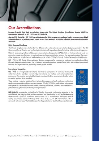 Enquiries Tel: +44 (0) 151 649 9955 Fax: +44 (0) 151 649 9977 Email: sales@paragon-sci.com Online: www.paragon-sci.com
Our Accreditations
Paragon Scientific hold dual accreditation status under The United Kingdom Accreditation Service (UKAS) to
international standards of ISO 17025 and ISO Guide 34.
Our dual ISO Guide 34 / ISO 17025 accreditations under UKAS provide unprecedented quality assurance on a global
scale and allows us to produce what is known as the "Gold Standard" of Certified Reference Materials and Calibration
Standards.
UKAS Approved Excellence
The United Kingdom Accreditation Service (UKAS) is the sole national accreditation body recognised by the UK
Government for certification and conformity to internationally agreed standards for testing, calibration and inspection.
UKAS is a signatory to Internal Laboratory Accreditation Cooperation (ILAC) which is the international body for
promoting cooperation between the various inspection body accreditation schemes that operate throughout the world.
Other signatories include, but are not limited to, A2LA (USA), COFRAC (France), Dakks (Germany) and JAB (Japan).
ISO 17025 / ISO Guide 34 accreditation denotes competence for customers to make an informed and confident
choice in the procurement process. The UKAS mark ensures buyers have peace of mind. ILAC also bridges international
barriers, making trade easier, especially in new growth markets.
International Recognition
ISO 17025 is a recognised international standard for competence to carry out testing and
calibrations to the standard indicated by international test method protocol or calibration
procedures. This requires accredited facilities to comply with all the requirements detailed within
the varied sections of the standard.
These include: assuring quality of test, technical competence of staff employed, calibration
results, environmental conditions and procurement. ISO/IEC 17025 is applicable to laboratories
that operate in a multitude of business sectors, including automotive, cosmetics, micro-electronics,
petro-chemical, pharmaceutical and power generation.
ISO Guide 34 provides the highest level of Quality Assurance, confirms the expertise of the
manufacturer, the integrity of the production systems and the reliability of the Certified Reference
Materials that it produces. Combined with our ISO 17025 accreditation, the highest level of
quality assurance is achieved through ISO 17025 / ISO Guide 34 accreditations. This is
commonly referred to as 'The Gold Standard' in the production of Certified Reference Materials.
0649
4589
 