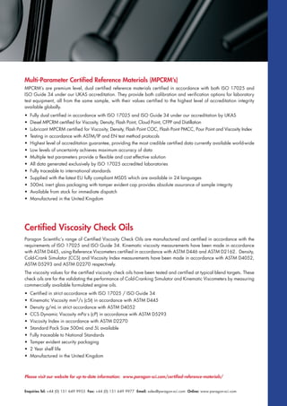 Multi-Parameter Certified Reference Materials (MPCRM’s)
MPCRM’s are premium level, dual certified reference materials certified in accordance with both ISO 17025 and
ISO Guide 34 under our UKAS accreditation. They provide both calibration and verification options for laboratory
test equipment, all from the same sample, with their values certified to the highest level of accreditation integrity
available globally.
• Fully dual certified in accordance with ISO 17025 and ISO Guide 34 under our accreditation by UKAS
• Diesel MPCRM certified for Viscosity, Density, Flash Point, Cloud Point, CFPP and Distillation
• Lubricant MPCRM certified for Viscosity, Density, Flash Point COC, Flash Point PMCC, Pour Point and Viscosity Index
• Testing in accordance with ASTM/IP and EN test method protocols
• Highest level of accreditation guarantee, providing the most credible certified data currently available world-wide
• Low levels of uncertainty achieves maximum accuracy of data
• Multiple test parameters provide a flexible and cost effective solution
• All data generated exclusively by ISO 17025 accredited laboratories
• Fully traceable to international standards
• Supplied with the latest EU fully compliant MSDS which are available in 24 languages
• 500mL inert glass packaging with tamper evident cap provides absolute assurance of sample integrity
• Available from stock for immediate dispatch
• Manufactured in the United Kingdom
Certified Viscosity Check Oils
Paragon Scientific’s range of Certified Viscosity Check Oils are manufactured and certified in accordance with the
requirements of ISO 17025 and ISO Guide 34. Kinematic viscosity measurements have been made in accordance
with ASTM D445, using Reference Viscometers certified in accordance with ASTM D446 and ASTM D2162. Density,
Cold-Crank Simulator (CCS) and Viscosity Index measurements have been made in accordance with ASTM D4052,
ASTM D5293 and ASTM D2270 respectively.
The viscosity values for the certified viscosity check oils have been tested and certified at typical blend targets. These
check oils are for the validating the performance of Cold-Cranking Simulator and Kinematic Viscometers by measuring
commercially available formulated engine oils.
• Certified in strict accordance with ISO 17025 / ISO Guide 34
• Kinematic Viscosity mm2/s (cSt) in accordance with ASTM D445
• Density g/mL in strict accordance with ASTM D4052
• CCS Dynamic Viscosity mPa.s (cP) in accordance with ASTM D5293
• Viscosity Index in accordance with ASTM D2270
• Standard Pack Size 500mL and 5L available
• Fully traceable to National Standards
• Tamper evident security packaging
• 2 Year shelf life
• Manufactured in the United Kingdom
Please visit our website for up-to-date information: www.paragon-sci.com/certified-reference-materials/
Enquiries Tel: +44 (0) 151 649 9955 Fax: +44 (0) 151 649 9977 Email: sales@paragon-sci.com Online: www.paragon-sci.com
 