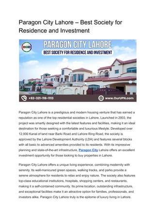 Paragon City Lahore – Best Society for
Residence and Investment
Paragon City Lahore is a prestigious and modern housing venture that has earned a
reputation as one of the top residential societies in Lahore. Launched in 2003, the
project was smartly designed with the latest features and facilities, making it an ideal
destination for those seeking a comfortable and luxurious lifestyle. Developed over
12,000 Kanal of land near Barki Road and Lahore Ring Road, the society is
approved by the Lahore Development Authority (LDA) and features several blocks
with all basic to advanced amenities provided to its residents. With its impressive
planning and state-of-the-art infrastructure, Paragon City Lahore offers an excellent
investment opportunity for those looking to buy properties in Lahore.
Paragon City Lahore offers a unique living experience, combining modernity with
serenity. Its well-manicured green spaces, walking tracks, and parks provide a
serene atmosphere for residents to relax and enjoy nature. The society also features
top-class educational institutions, hospitals, shopping centers, and restaurants,
making it a self-contained community. Its prime location, outstanding infrastructure,
and exceptional facilities make it an attractive option for families, professionals, and
investors alike. Paragon City Lahore truly is the epitome of luxury living in Lahore.
 