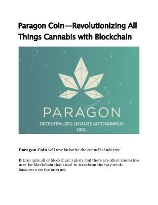 Paragon Coin — Revolutionizing All
Things Cannabis with Blockchain
Paragon Coin will revolutionize the cannabis industry
Bitcoin gets all of blockchain’s glory, but there are other innovative
uses for blockchain that stand to transform the way we do
business over the internet.
 