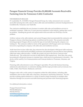 Paragon Financial Group Provides $1,000,000 Accounts Receivable
Factoring Line for Tennessee Cable Contractor

FOR IMMEDIATE RELEASE
Ft. Lauderdale, FL, 11/14/2011, Paragon Financial Group, Inc. today announced a new accounts
receivable factoring line with a door-to-door cable sales and installation contractor headquartered in
Goodlettsville, Tennessee, near Nashville.

The contractor established the new business to market cable sales and installation services to
residential customers. With over 13 years previous experience in the industry, getting sales wasn’t
he problem. Handling the growth and capital needs with receivable out 45-60 days was the
problem.

A fellow veteran in the cable industry and current Paragon client recommended the contractor call
Paragon to discuss what financing options would best suit his needs. The accounts receivable
factoring program Paragon offers is exactly the type of receivable financing the company was
looking for. The contractor settled on terms of the agreement with Paragon and is now looking
forward to expanding his company with cable sales and installation services.

Aside from door-to-door cable sales, the contractor has also developed a theft proof cable enclosure
system that uses multi-dwell unit (MDU) enclosures and pedestals to prevent thieves from pilfering
cable from major cable providers. In 2009, the system was put to the test by Comcast in the
Nashville area. The results led to an end of cable theft in that targeted area. Since then, the system
has produced a 20 percent increase in customer base, which proves its performance is lucrative. The
device will be used by Cox Communications and Comcast markets in Tennessee, Arkansas, and
Virginia.

Financing cable subcontractors is one of Paragon’s specialties. We provide business financing
solutions for subcontractors or contractors dealing with the major providers such as Comcast, Cox
Cable, AT&T, Time Warner, Mediacom, and more.

Paragon works with a wide variety of companies within the cable industry, including cable
installation, door-to-door cable sales, drop bury, disconnects, and boring contractors. We also
provide working capital solutions to a variety of small to larger businesses in multiple other
industries through our accounts receivable factoring and purchase order financing programs.



For additional information, contact:

Paragon Financial Group
954.524.4840 phone
954.524.3533 fax
lanettet@paragonfinancial.net
www.paragonfinancial.net
 