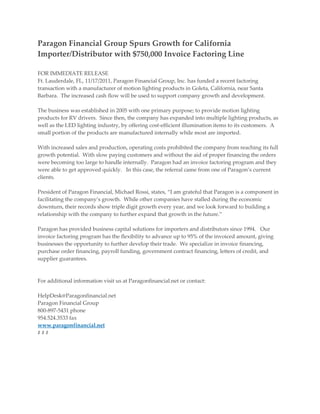 Paragon Financial Group Spurs Growth for California
Importer/Distributor with $750,000 Invoice Factoring Line

FOR IMMEDIATE RELEASE
Ft. Lauderdale, FL, 11/17/2011, Paragon Financial Group, Inc. has funded a recent factoring
transaction with a manufacturer of motion lighting products in Goleta, California, near Santa
Barbara. The increased cash flow will be used to support company growth and development.

The business was established in 2005 with one primary purpose; to provide motion lighting
products for RV drivers. Since then, the company has expanded into multiple lighting products, as
well as the LED lighting industry, by offering cost-efficient illumination items to its customers. A
small portion of the products are manufactured internally while most are imported.

With increased sales and production, operating costs prohibited the company from reaching its full
growth potential. With slow paying customers and without the aid of proper financing the orders
were becoming too large to handle internally. Paragon had an invoice factoring program and they
were able to get approved quickly. In this case, the referral came from one of Paragon’s current
clients.

President of Paragon Financial, Michael Rossi, states, “I am grateful that Paragon is a component in
facilitating the company’s growth. While other companies have stalled during the economic
downturn, their records show triple digit growth every year, and we look forward to building a
relationship with the company to further expand that growth in the future.”

Paragon has provided business capital solutions for importers and distributors since 1994. Our
invoice factoring program has the flexibility to advance up to 95% of the invoiced amount, giving
businesses the opportunity to further develop their trade. We specialize in invoice financing,
purchase order financing, payroll funding, government contract financing, letters of credit, and
supplier guarantees.



For additional information visit us at Paragonfinancial.net or contact:

HelpDesk@Paragonfinancial.net
Paragon Financial Group
800-897-5431 phone
954.524.3533 fax
www.paragonfinancial.net
###
 