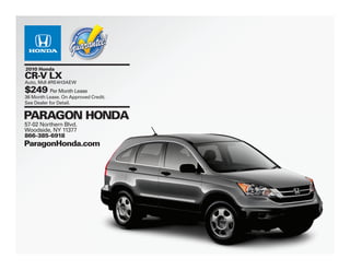 2010 Honda
CR-V LX
Auto, Mdl #RE4H3AEW
$249 Per Month Lease
36 Month Lease. On Approved Credit.
See Dealer for Detail.


PARAGON HONDA
57-02 Northern Blvd.
Woodside, NY 11377
866-385-6918
ParagonHonda.com
 