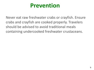 Prevention
Never eat raw freshwater crabs or crayfish. Ensure
crabs and crayfish are cooked properly. Travelers
should be advised to avoid traditional meals
containing undercooked freshwater crustaceans.




                                                     9
 