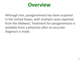 Overview
Although rare, paragonimiasis has been acquired
in the United States, with multiple cases reported
from the Midwest. Treatment for paragonimiasis is
available from a physician after an accurate
diagnosis is made.




                                                     2
 