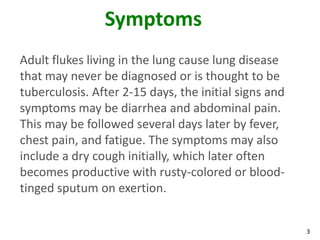 Symptoms
Adult flukes living in the lung cause lung disease
that may never be diagnosed or is thought to be
tuberculosis. After 2-15 days, the initial signs and
symptoms may be diarrhea and abdominal pain.
This may be followed several days later by fever,
chest pain, and fatigue. The symptoms may also
include a dry cough initially, which later often
becomes productive with rusty-colored or blood-
tinged sputum on exertion.


                                                       3
 