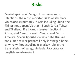 Risks
Several species of Paragonimus cause most
infections; the most important is P. westermani,
which occurs primarily in Asia including China, the
Philippines, Japan, Vietnam, South Korea, Taiwan,
and Thailand. P. africanus causes infection in
Africa, and P. mexicanus in Central and South
America. Specialty dishes in which shellfish are
consumed raw or prepared only in vinegar, brine,
or wine without cooking play a key role in the
transmission of paragonimiasis. Raw crabs or
crayfish are also used i
                                                      7
 
