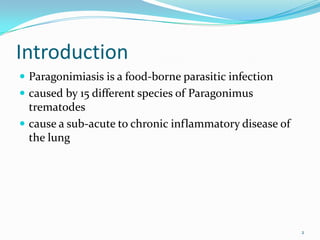 Introduction
 Paragonimiasis is a food-borne parasitic infection
 caused by 15 different species of Paragonimus
  trematodes
 cause a sub-acute to chronic inflammatory disease of
  the lung




                                                         2
 