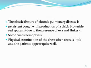 o The classic feature of chronic pulmonary disease is
 persistent cough with production of a thick brownish-
  red sputum (due to the presence of ova and flukes).
 Some times hemoptysis
 Physical examination of the chest often reveals little
  and the patients appear quite well.




                                                           23
 