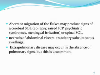  Aberrant migration of the flukes may produce signs of
  a cerebral SOL (epilepsy, raised ICP, psychiatric
  syndromes, meningeal irritation) or spinal SOL,
 necrosis of abdominal viscera, transitory subcutaneous
  swellings.
 Extrapulmonary disease may occur in the absence of
  pulmonary signs, but this is uncommon.




                                                          24
 