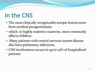 In the CNS
 The most clinically recognizable ectopic lesions arise
  from cerebral paragonimiasis,
 which, in highly endemic countries, more commonly
  affects children.
 Many patients with central nervous system disease
  also have pulmonary infections.
 CNS involvement occurs in up to 25% of hospitalized
  patients



                                                           27
 