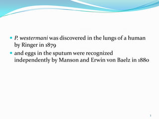  P. westermani was discovered in the lungs of a human
  by Ringer in 1879
 and eggs in the sputum were recognized
  independently by Manson and Erwin von Baelz in 1880




                                                         3
 