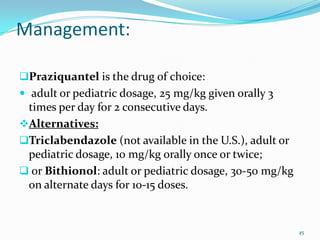 Management:

Praziquantel is the drug of choice:
 adult or pediatric dosage, 25 mg/kg given orally 3
 times per day for 2 consecutive days.
Alternatives:
Triclabendazole (not available in the U.S.), adult or
 pediatric dosage, 10 mg/kg orally once or twice;
 or Bithionol: adult or pediatric dosage, 30-50 mg/kg
 on alternate days for 10-15 doses.


                                                         45
 