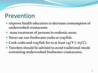 Prevention
 improve health education to decrease consumption of
    undercooked crustaceans
    mass treatment of persons in endemic areas.
   Never eat raw freshwater crabs or crayfish.
   Cook crabs and crayfish for to at least 145°F (~63°C).
   Travelers should be advised to avoid traditional meals
    containing undercooked freshwater crustaceans.




                                                             47
 